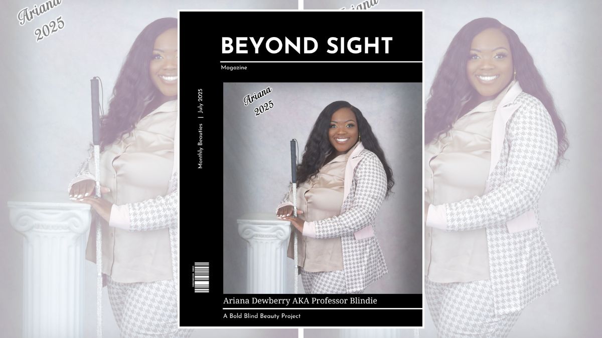 Beyond Sight Magazine’s cover shows a striking woman with a rich, deep brown complexion standing confidently against a softly lit, pastel backdrop. Her long, flowy black hair flows in gentle waves over her shoulders, framing her face beautifully. She has high, sculpted cheekbones, full lips, and expressive, almond-shaped eyes accentuated by perfectly shaped brows and subtle, glamorous makeup. Her radiant smile lights up her face, exuding warmth and charm. She’s dressed in a chic, tailored houndstooth suit with soft pink accents, the fitted jacket and pants flattering her curves. Underneath, a silky, champagne-colored blouse adds a touch of elegance. One hand, with manicured nails, rests gracefully on a classic white column, while the other holds a sparkling white cane. In the upper left corner, the name “Ariana 2025” appears in a stylish script. The text reads Beyond Sight Magazine | Monthly Beauties | July 2025 | Ariana Dewberry AKA Professor Blindie | A Project of Bold Blind Beauty.